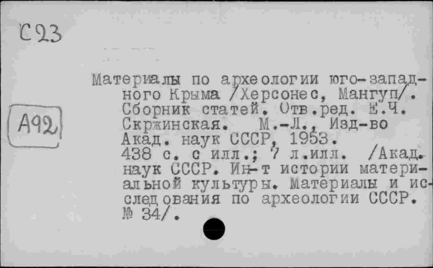 ﻿С13>
Материалы по археологии юго-западного Крыма /Херсонес, Мангуп/. Сборник статей. Отв.ред. Е.Ч. Скржинская. М.-Л., Изд-во Акад, наук СССР. 1953.
438 с. с илл.; 7 л.илл. /Акад, наук СССР. Ин-т истории материальной культуры. Материалы и ио следования по археологии СССР.
№ 34/.	_